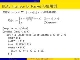 あとがき

BLAS Interface for Racket の使用例
閉球 C := {x ∈ Rn : ∥x − c∥ ≤ r} への距離射影
{
x + ∥c−x∥−r (c − x) (∥x − c∥  r)
∥c−x∥
PC (x) :=
.
x
(Otherwise)

(require math/blas)
(define (PROJ C R X)
(let ((T (make-vect (vect-length C))) (U 0.))
(COPY C T)
(AXPY -1 X T)
(set! U (NRM2 T))
(when ( U R)
(AXPY (/ (- U R) U) T X))
X))
K. Hishinuma

すべてを Racket に取り込もう！

33 / 35

 