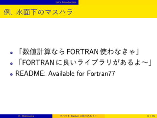 Let’s Introduction

例. 水面下のマスハラ

「数値計算なら FORTRAN 使わなきゃ」
「FORTRAN に良いライブラリがあるよ∼」

README: Available for Fortran77

K. Hishinuma

すべてを Racket に取り込もう！

6 / 35

 