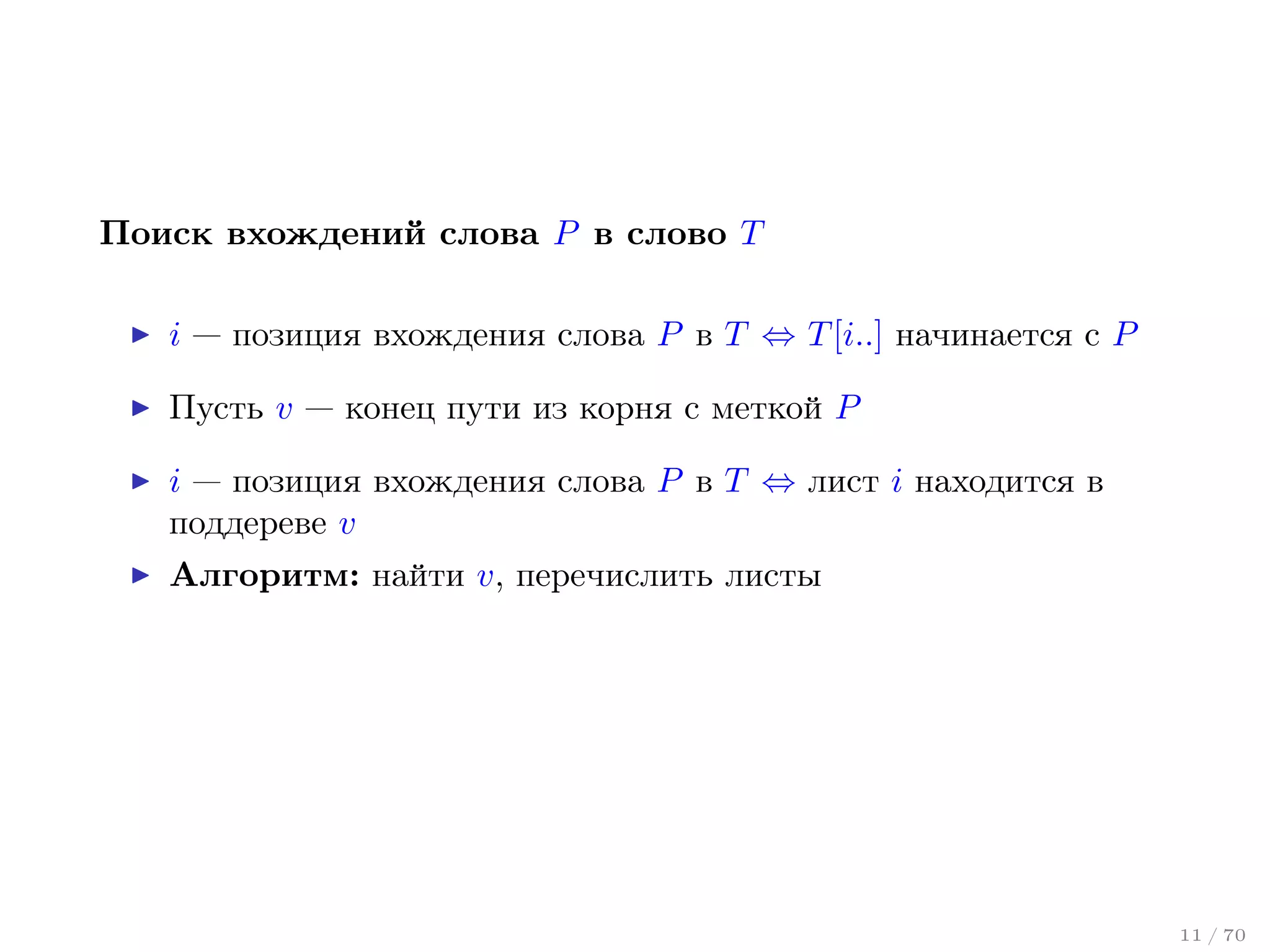 Поиск вхождений слова P в слово T
i — позиция вхождения слова P в T ⇔ T [i..] начинается с P
Пусть v — конец пути из корня с меткой P
i — позиция вхождения слова P в T ⇔ лист i находится в
поддереве v
Алгоритм: найти v, перечислить листы

11 / 70

 