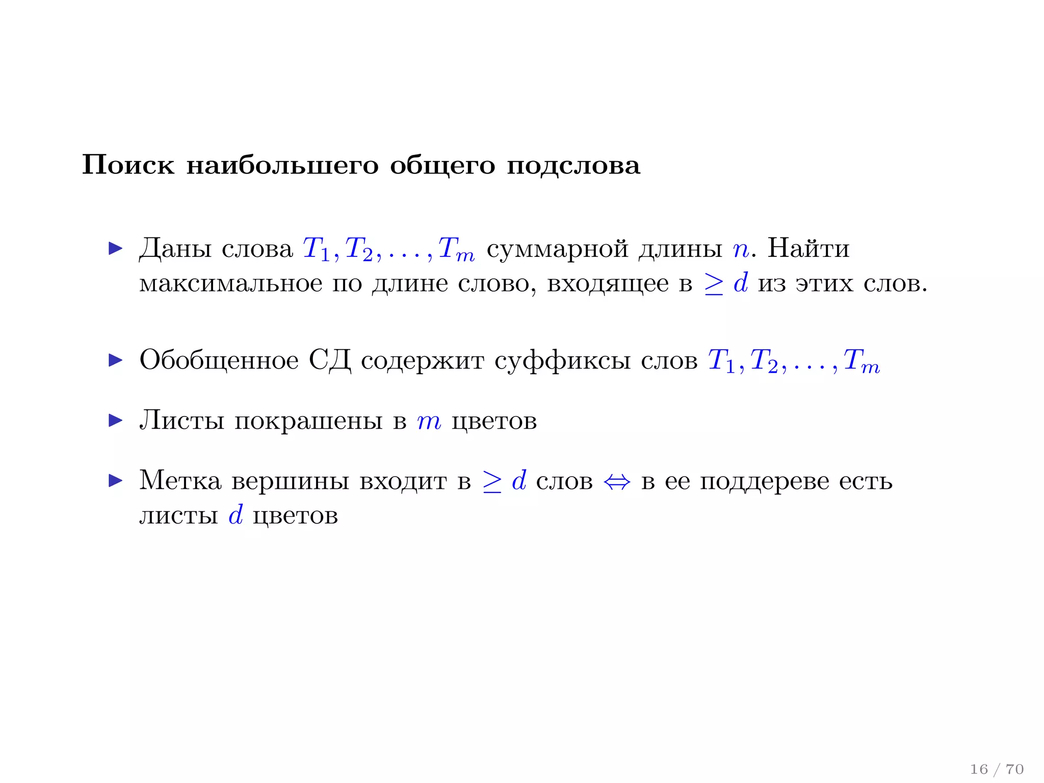 Поиск наибольшего общего подслова
Даны слова T1 , T2 , . . . , Tm суммарной длины n. Найти
максимальное по длине слово, входящее в ≥ d из этих слов.
Обобщенное СД содержит суффиксы слов T1 , T2 , . . . , Tm
Листы покрашены в m цветов
Метка вершины входит в ≥ d слов ⇔ в ее поддереве есть
листы d цветов

16 / 70

 
