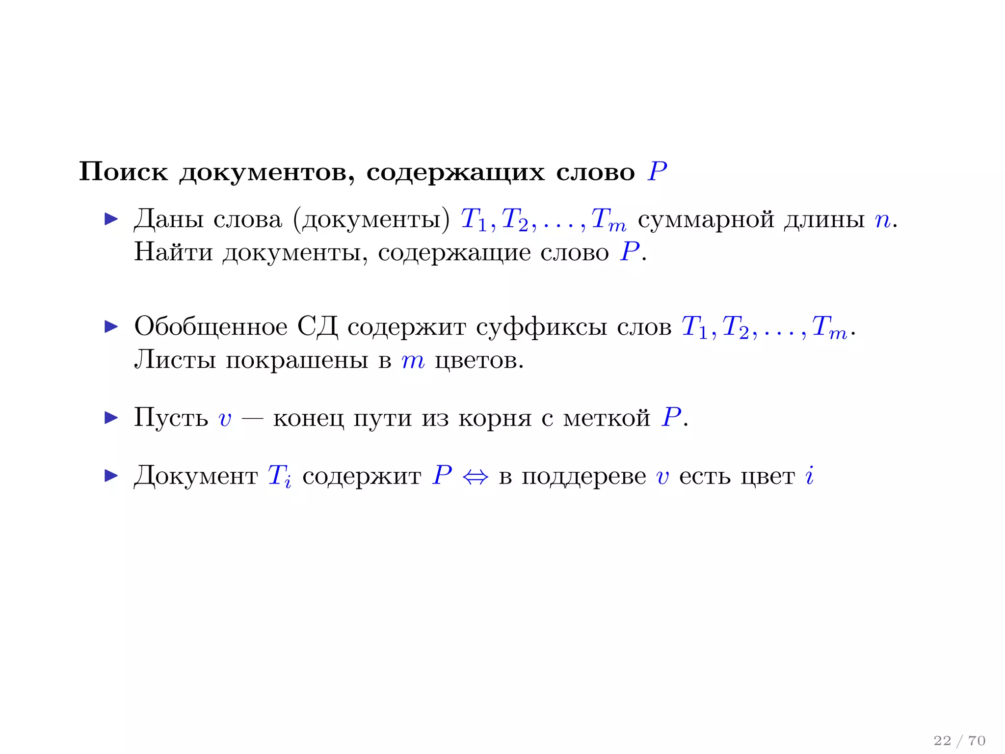 Поиск документов, содержащих слово P
Даны слова (документы) T1 , T2 , . . . , Tm суммарной длины n.
Найти документы, содержащие слово P .
Обобщенное СД содержит суффиксы слов T1 , T2 , . . . , Tm .
Листы покрашены в m цветов.
Пусть v — конец пути из корня с меткой P .
Документ Ti содержит P ⇔ в поддереве v есть цвет i

22 / 70

 