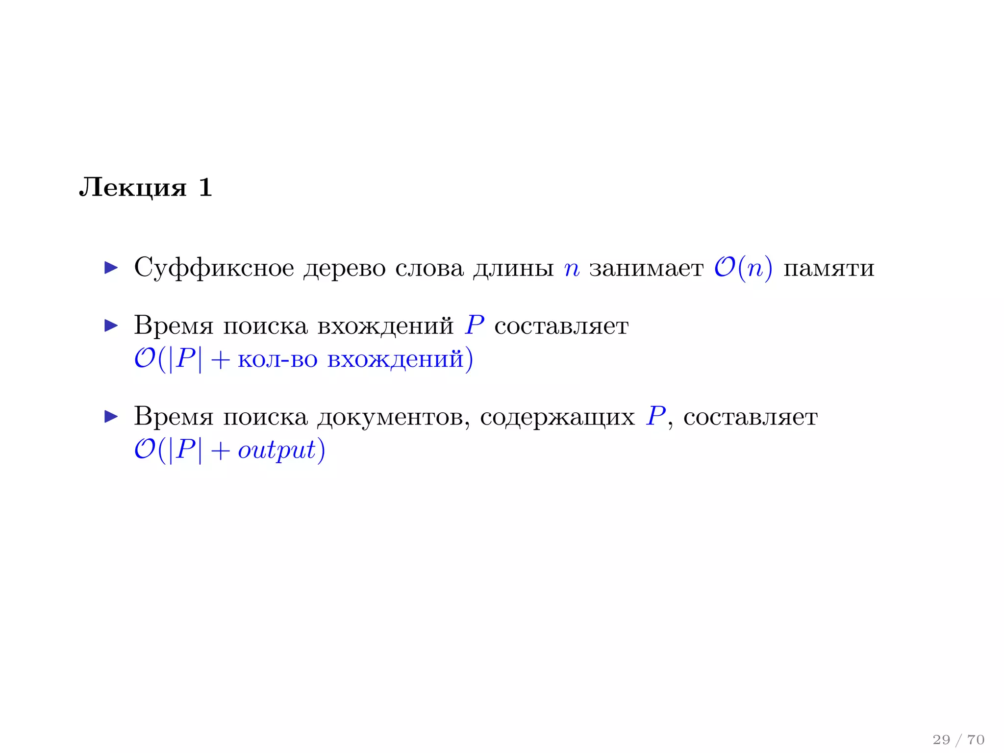 Лекция 1
Суффиксное дерево слова длины n занимает O(n) памяти
Время поиска вхождений P составляет
O(|P | + кол-во вхождений)
Время поиска документов, содержащих P , составляет
O(|P | + output)

29 / 70

 