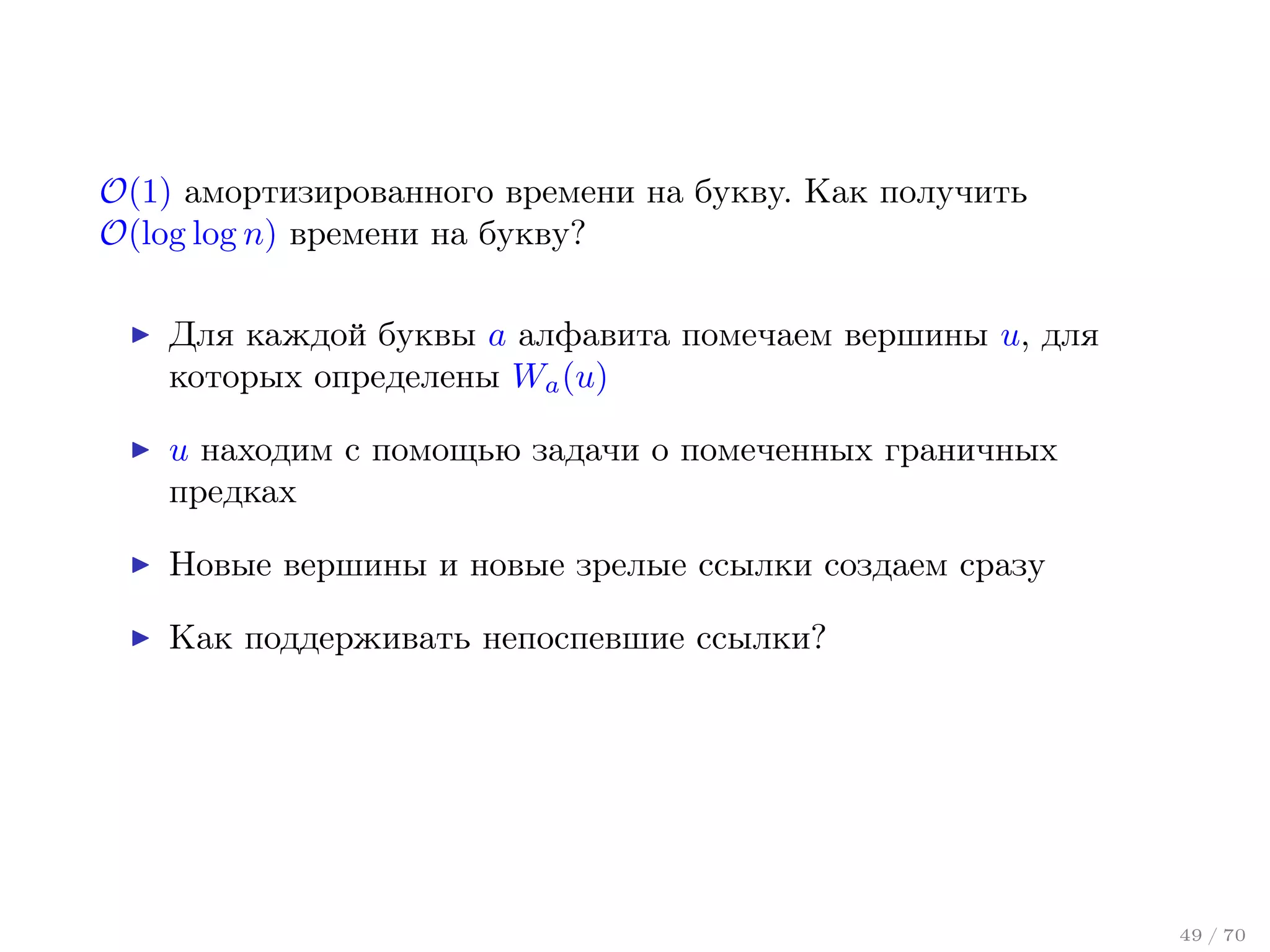 O(1) амортизированного времени на букву. Как получить
O(log log n) времени на букву?
Для каждой буквы a алфавита помечаем вершины u, для
которых определены Wa (u)
u находим с помощью задачи о помеченных граничных
предках
Новые вершины и новые зрелые ссылки создаем сразу
Как поддерживать непоспевшие ссылки?

49 / 70

 