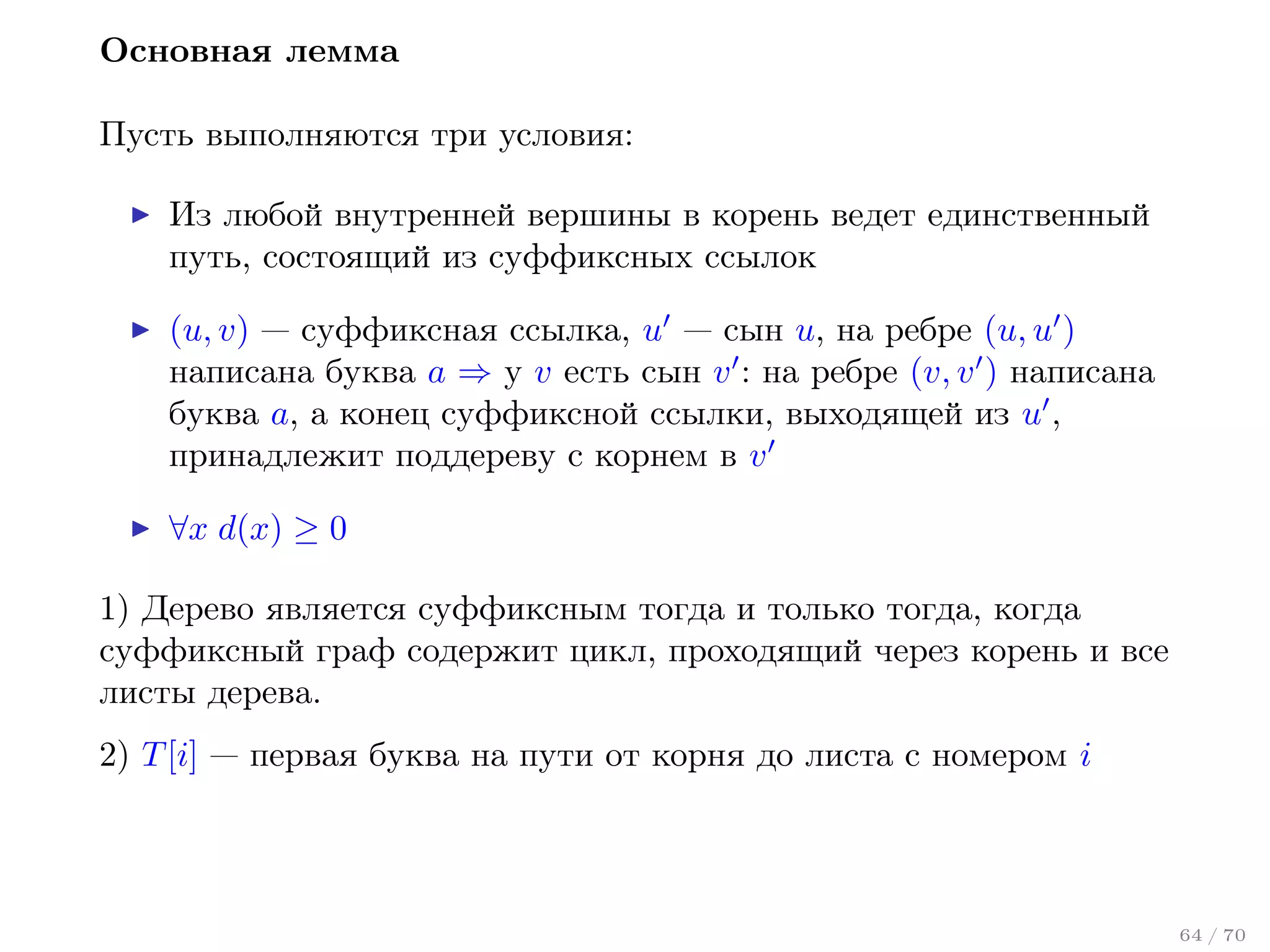 Основная лемма
Пусть выполняются три условия:
Из любой внутренней вершины в корень ведет единственный
путь, состоящий из суффиксных ссылок
(u, v) — суффиксная ссылка, u — сын u, на ребре (u, u )
написана буква a ⇒ у v есть сын v : на ребре (v, v ) написана
буква a, а конец суффиксной ссылки, выходящей из u ,
принадлежит поддереву с корнем в v
∀x d(x) ≥ 0
1) Дерево является суффиксным тогда и только тогда, когда
суффиксный граф содержит цикл, проходящий через корень и все
листы дерева.
2) T [i] — первая буква на пути от корня до листа с номером i

64 / 70

 