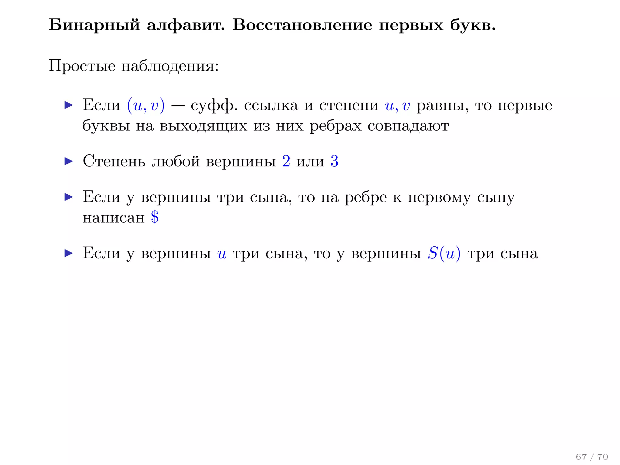 Бинарный алфавит. Восстановление первых букв.
Простые наблюдения:
Если (u, v) — суфф. ссылка и степени u, v равны, то первые
буквы на выходящих из них ребрах совпадают
Степень любой вершины 2 или 3
Если у вершины три сына, то на ребре к первому сыну
написан $
Если у вершины u три сына, то у вершины S(u) три сына

67 / 70

 