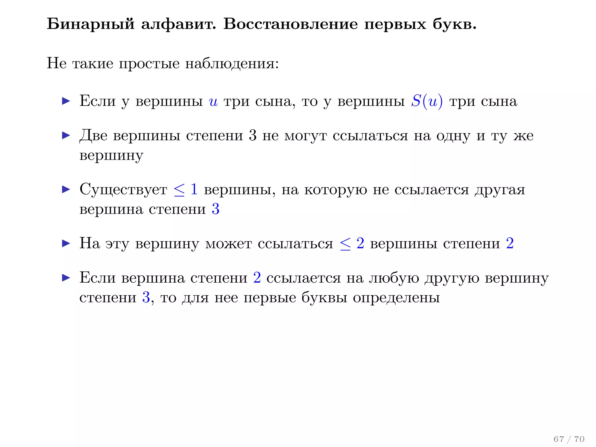 Бинарный алфавит. Восстановление первых букв.
Не такие простые наблюдения:
Если у вершины u три сына, то у вершины S(u) три сына
Две вершины степени 3 не могут ссылаться на одну и ту же
вершину
Существует ≤ 1 вершины, на которую не ссылается другая
вершина степени 3
На эту вершину может ссылаться ≤ 2 вершины степени 2
Если вершина степени 2 ссылается на любую другую вершину
степени 3, то для нее первые буквы определены

67 / 70

 