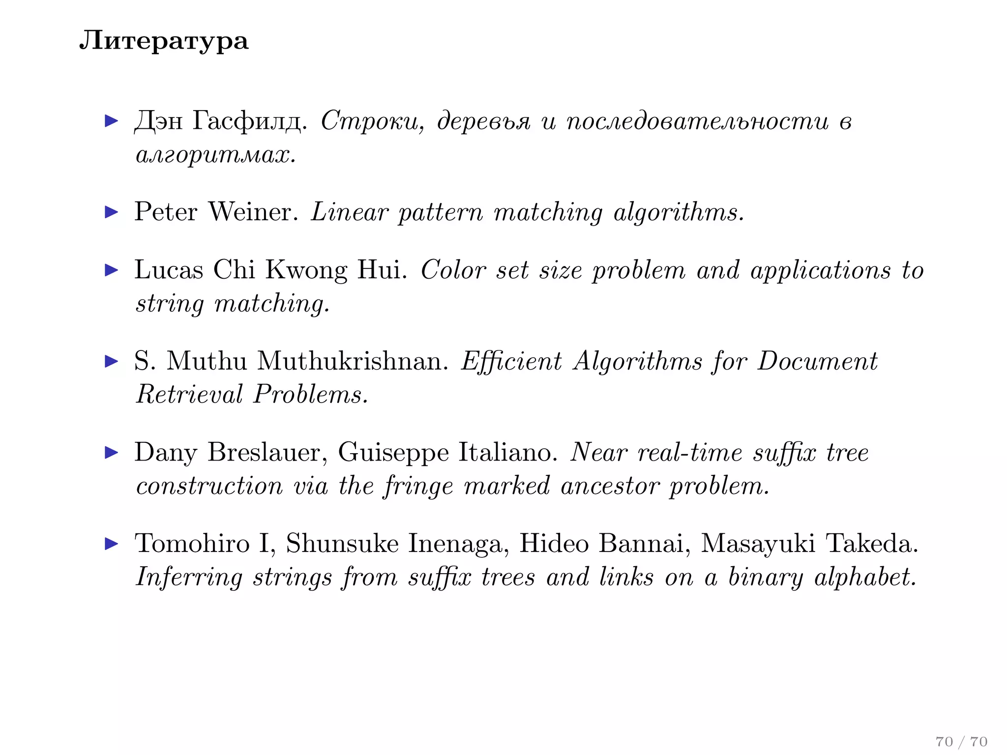 Литература
Дэн Гасфилд. Строки, деревья и последовательности в
алгоритмах.
Peter Weiner. Linear pattern matching algorithms.
Lucas Chi Kwong Hui. Color set size problem and applications to
string matching.
S. Muthu Muthukrishnan. Eﬃcient Algorithms for Document
Retrieval Problems.
Dany Breslauer, Guiseppe Italiano. Near real-time suﬃx tree
construction via the fringe marked ancestor problem.
Tomohiro I, Shunsuke Inenaga, Hideo Bannai, Masayuki Takeda.
Inferring strings from suﬃx trees and links on a binary alphabet.

70 / 70

 