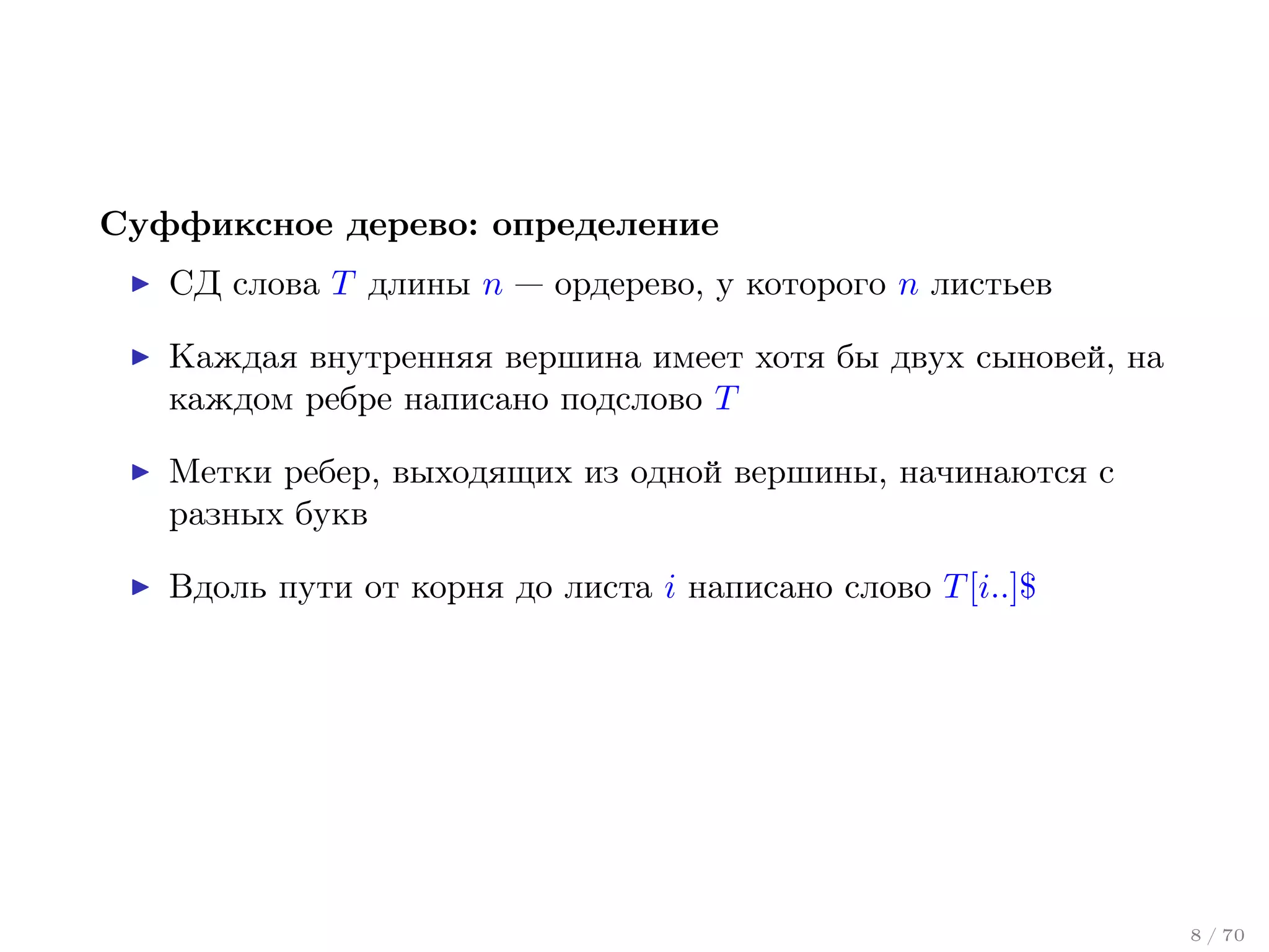 Суффиксное дерево: определение
СД слова T длины n — ордерево, у которого n листьев
Каждая внутренняя вершина имеет хотя бы двух сыновей, на
каждом ребре написано подслово T
Метки ребер, выходящих из одной вершины, начинаются с
разных букв
Вдоль пути от корня до листа i написано слово T [i..]$

8 / 70

 