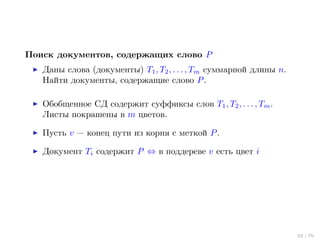 Поиск документов, содержащих слово P
Даны слова (документы) T1 , T2 , . . . , Tm суммарной длины n.
Найти документы, содержащие слово P .
Обобщенное СД содержит суффиксы слов T1 , T2 , . . . , Tm .
Листы покрашены в m цветов.
Пусть v — конец пути из корня с меткой P .
Документ Ti содержит P ⇔ в поддереве v есть цвет i

22 / 70

 