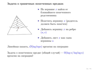 Задача о граничных помеченных предках
По вершине x найти ее
ближайшего помеченного
родственника
Пометить вершину x (родитель
должен быть помечен)
Добавить вершину x на ребро
(u, v)
Добавить лист x как сына
вершины u
Линейная память, O(log logn) времени на операцию
Задача о помеченном предке (общий случай) — Ω(log n/ log log n)
времени на операцию!

35 / 70

 