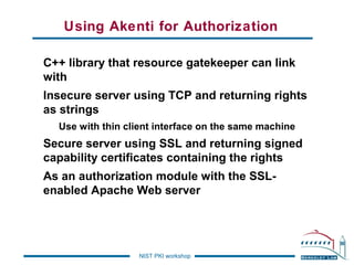 Using Akenti for Authorization
C++ library that resource gatekeeper can link
with
Insecure server using TCP and returning rights
as strings
Use with thin client interface on the same machine

Secure server using SSL and returning signed
capability certificates containing the rights
As an authorization module with the SSLenabled Apache Web server

NIST PKI workshop

 