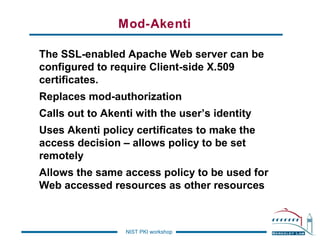 Mod-Akenti
The SSL-enabled Apache Web server can be
configured to require Client-side X.509
certificates.
Replaces mod-authorization
Calls out to Akenti with the user’s identity
Uses Akenti policy certificates to make the
access decision – allows policy to be set
remotely
Allows the same access policy to be used for
Web accessed resources as other resources

NIST PKI workshop

 