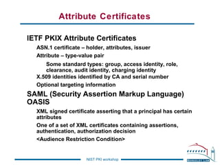 Attribute Certificates
IETF PKIX Attribute Certificates
ASN.1 certificate – holder, attributes, issuer
Attribute – type-value pair
Some standard types: group, access identity, role,
clearance, audit identity, charging identity
X.509 identities identified by CA and serial number
Optional targeting information

SAML (Security Assertion Markup Language)
OASIS
XML signed certificate asserting that a principal has certain
attributes
One of a set of XML certificates containing assertions,
authentication, authorization decision
<Audience Restriction Condition>

NIST PKI workshop

 