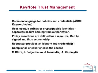 KeyNote Trust Management

Common language for policies and credentials (ASCII
Keyword-value)
Uses opaque strings or cryptographic identities –
separates secure naming from authorization.
Policy assertions are defined for a resource. Can be
signed and thus set remotely
Requestor provides an identity and credential(s)
Compliance checker checks the access
M Blaze, J. Feigenbaum, J. Ioannidis, A. Keromytis

NIST PKI workshop

 