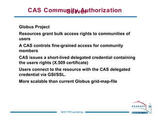 CAS Community Authorization
Server
Globus Project
Resources grant bulk access rights to communities of
users
A CAS controls fine-grained access for community
members
CAS issues a short-lived delegated credential containing
the users rights (X.509 certificate)
Users connect to the resource with the CAS delegated
credential via GSI/SSL.
More scalable than current Globus grid-map-file

NIST PKI workshop

 