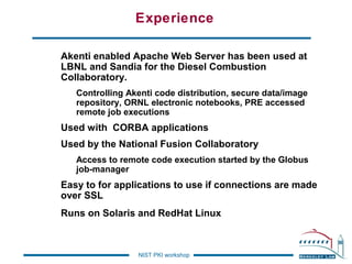 Experience
Akenti enabled Apache Web Server has been used at
LBNL and Sandia for the Diesel Combustion
Collaboratory.
Controlling Akenti code distribution, secure data/image
repository, ORNL electronic notebooks, PRE accessed
remote job executions

Used with CORBA applications
Used by the National Fusion Collaboratory
Access to remote code execution started by the Globus
job-manager

Easy to for applications to use if connections are made
over SSL
Runs on Solaris and RedHat Linux

NIST PKI workshop

 