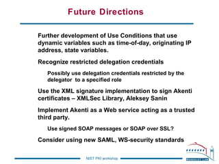 Future Directions
Further development of Use Conditions that use
dynamic variables such as time-of-day, originating IP
address, state variables.
Recognize restricted delegation credentials
Possibly use delegation credentials restricted by the
delegator to a specified role

Use the XML signature implementation to sign Akenti
certificates – XMLSec Library, Aleksey Sanin
Implement Akenti as a Web service acting as a trusted
third party.
Use signed SOAP messages or SOAP over SSL?

Consider using new SAML, WS-security standards
NIST PKI workshop

 