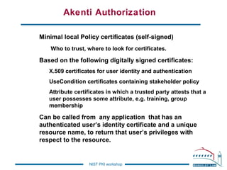 Akenti Authorization
Minimal local Policy certificates (self-signed)
Who to trust, where to look for certificates.

Based on the following digitally signed certificates:
X.509 certificates for user identity and authentication
UseCondition certificates containing stakeholder policy
Attribute certificates in which a trusted party attests that a
user possesses some attribute, e.g. training, group
membership

Can be called from any application that has an
authenticated user’s identity certificate and a unique
resource name, to return that user’s privileges with
respect to the resource.

NIST PKI workshop

 