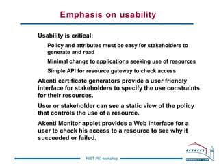 Emphasis on usability
Usability is critical:
Policy and attributes must be easy for stakeholders to
generate and read
Minimal change to applications seeking use of resources
Simple API for resource gateway to check access

Akenti certificate generators provide a user friendly
interface for stakeholders to specify the use constraints
for their resources.
User or stakeholder can see a static view of the policy
that controls the use of a resource.
Akenti Monitor applet provides a Web interface for a
user to check his access to a resource to see why it
succeeded or failed.

NIST PKI workshop

 