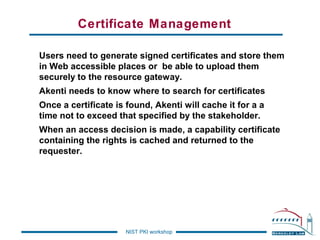 Certificate Management
Users need to generate signed certificates and store them
in Web accessible places or be able to upload them
securely to the resource gateway.
Akenti needs to know where to search for certificates
Once a certificate is found, Akenti will cache it for a a
time not to exceed that specified by the stakeholder.
When an access decision is made, a capability certificate
containing the rights is cached and returned to the
requester.

NIST PKI workshop

 