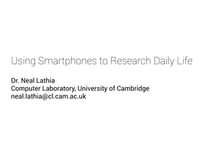 Using Smartphones to Research Daily Life
Dr. Neal Lathia
Computer Laboratory, University of Cambridge
neal.lathia@cl.cam.ac.uk
 