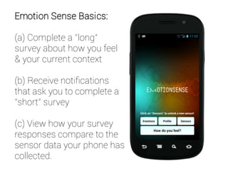Emotion Sense Basics:
(a) Complete a “long”
survey about how you feel
& your current context
(b) Receive notifications
that ask you to complete a
“short” survey
(c) View how your survey
responses compare to the
sensor data your phone has
collected.
 