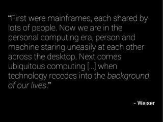 “First were mainframes, each shared by
lots of people. Now we are in the
personal computing era, person and
machine staring uneasily at each other
across the desktop. Next comes
ubiquitous computing [...] when
technology recedes into the background
of our lives.”
- Weiser
 