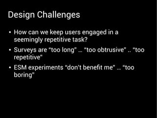 ● How can we keep users engaged in a
seemingly repetitive task?
● Surveys are “too long” … “too obtrusive” .. “too
repetitive”
● ESM experiments “don't beneft me” … “too
boring”
Design Challenges
 