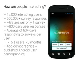 How are people interacting?
– 12,000 interacting users;
– 650,000+ survey responses
– ~6% answer only 1 survey
– ~800 daily user responses
– Average of 60+ days
responding to surveys per
user
– ~15% users > 3 months
– App demographics ~
published Android user
demographics
 