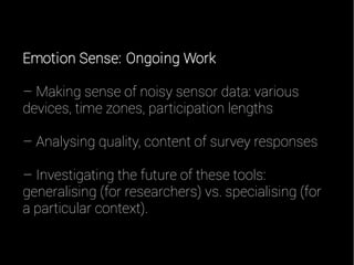 Emotion Sense: Ongoing Work
– Making sense of noisy sensor data: various
devices, time zones, participation lengths
– Analysing quality, content of survey responses
– Investigating the future of these tools:
generalising (for researchers) vs. specialising (for
a particular context).
 