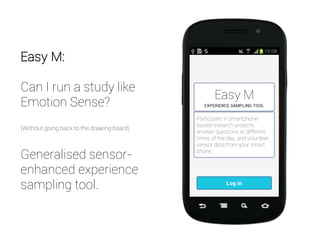 Easy M:
Can I run a study like
Emotion Sense?
(Without going back to the drawing board)
Generalised sensor-
enhanced experience
sampling tool.
 