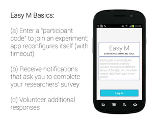 Easy M Basics:
(a) Enter a “participant
code” to join an experiment;
app reconfigures itself (with
timeout)
(b) Receive notifications
that ask you to complete
your researchers' survey
(c) Volunteer additional
responses
 