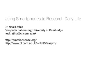 Using Smartphones to Research Daily Life
Dr. Neal Lathia
Computer Laboratory, University of Cambridge
neal.lathia@cl.cam.ac.uk
http://emotionsense.org/
http://www.cl.cam.ac.uk/~nkl25/easym/
 