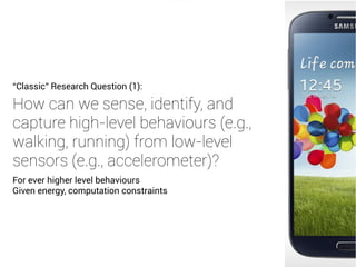 How can we sense, identify, and
capture high-level behaviours (e.g.,
walking, running) from low-level
sensors (e.g., accelerometer)?
“Classic” Research Question (1):
For ever higher level behaviours
Given energy, computation constraints
 