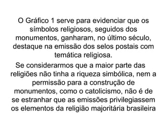 O Gráfico 1 serve para evidenciar que os
símbolos religiosos, seguidos dos
monumentos, ganharam, no último século,
destaque na emissão dos selos postais com
temática religiosa.
Se considerarmos que a maior parte das
religiões não tinha a riqueza simbólica, nem a
permissão para a construção de
monumentos, como o catolicismo, não é de
se estranhar que as emissões privilegiassem
os elementos da religião majoritária brasileira
 