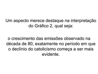 Um aspecto merece destaque na interpretação
do Gráfico 2, qual seja:
o crescimento das emissões observado na
década de 80, exatamente no período em que
o declínio do catolicismo começa a ser mais
evidente.
 