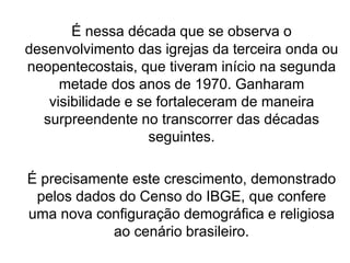 É nessa década que se observa o
desenvolvimento das igrejas da terceira onda ou
neopentecostais, que tiveram início na segunda
metade dos anos de 1970. Ganharam
visibilidade e se fortaleceram de maneira
surpreendente no transcorrer das décadas
seguintes.
É precisamente este crescimento, demonstrado
pelos dados do Censo do IBGE, que confere
uma nova configuração demográfica e religiosa
ao cenário brasileiro.
 