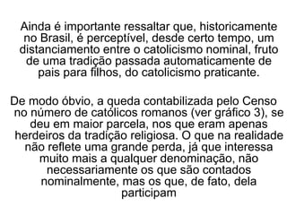 Ainda é importante ressaltar que, historicamente
no Brasil, é perceptível, desde certo tempo, um
distanciamento entre o catolicismo nominal, fruto
de uma tradição passada automaticamente de
pais para filhos, do catolicismo praticante.
De modo óbvio, a queda contabilizada pelo Censo
no número de católicos romanos (ver gráfico 3), se
deu em maior parcela, nos que eram apenas
herdeiros da tradição religiosa. O que na realidade
não reflete uma grande perda, já que interessa
muito mais a qualquer denominação, não
necessariamente os que são contados
nominalmente, mas os que, de fato, dela
participam
 