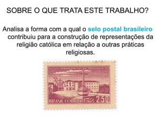 SOBRE O QUE TRATA ESTE TRABALHO?
Analisa a forma com a qual o selo postal brasileiro
contribuiu para a construção de representações da
religião católica em relação a outras práticas
religiosas.
 
