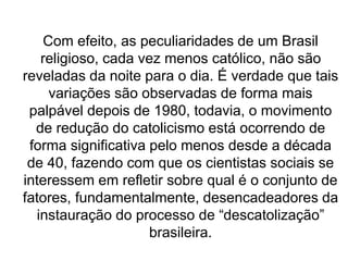 Com efeito, as peculiaridades de um Brasil
religioso, cada vez menos católico, não são
reveladas da noite para o dia. É verdade que tais
variações são observadas de forma mais
palpável depois de 1980, todavia, o movimento
de redução do catolicismo está ocorrendo de
forma significativa pelo menos desde a década
de 40, fazendo com que os cientistas sociais se
interessem em refletir sobre qual é o conjunto de
fatores, fundamentalmente, desencadeadores da
instauração do processo de “descatolização”
brasileira.
 