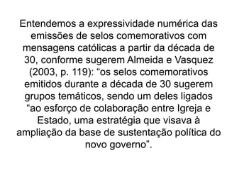 Entendemos a expressividade numérica das
emissões de selos comemorativos com
mensagens católicas a partir da década de
30, conforme sugerem Almeida e Vasquez
(2003, p. 119): “os selos comemorativos
emitidos durante a década de 30 sugerem
grupos temáticos, sendo um deles ligados
“ao esforço de colaboração entre Igreja e
Estado, uma estratégia que visava à
ampliação da base de sustentação política do
novo governo”.
 