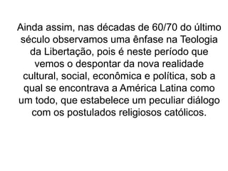 Ainda assim, nas décadas de 60/70 do último
século observamos uma ênfase na Teologia
da Libertação, pois é neste período que
vemos o despontar da nova realidade
cultural, social, econômica e política, sob a
qual se encontrava a América Latina como
um todo, que estabelece um peculiar diálogo
com os postulados religiosos católicos.
 