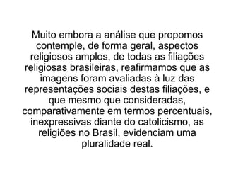 Muito embora a análise que propomos
contemple, de forma geral, aspectos
religiosos amplos, de todas as filiações
religiosas brasileiras, reafirmamos que as
imagens foram avaliadas à luz das
representações sociais destas filiações, e
que mesmo que consideradas,
comparativamente em termos percentuais,
inexpressivas diante do catolicismo, as
religiões no Brasil, evidenciam uma
pluralidade real.
 