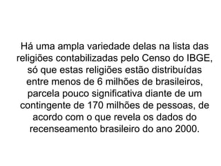 Há uma ampla variedade delas na lista das
religiões contabilizadas pelo Censo do IBGE,
só que estas religiões estão distribuídas
entre menos de 6 milhões de brasileiros,
parcela pouco significativa diante de um
contingente de 170 milhões de pessoas, de
acordo com o que revela os dados do
recenseamento brasileiro do ano 2000.
 