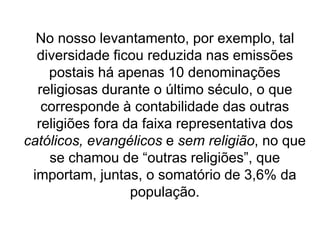 No nosso levantamento, por exemplo, tal
diversidade ficou reduzida nas emissões
postais há apenas 10 denominações
religiosas durante o último século, o que
corresponde à contabilidade das outras
religiões fora da faixa representativa dos
católicos, evangélicos e sem religião, no que
se chamou de “outras religiões”, que
importam, juntas, o somatório de 3,6% da
população.
 
