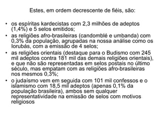 Estes, em ordem decrescente de fiéis, são:
• os espíritas kardecistas com 2,3 milhões de adeptos
(1,4%) e 5 selos emitidos;
• as religiões afro-brasileiras (candomblé e umbanda) com
0,3% da população, agrupadas na nossa análise como os
Iorubás, com a emissão de 4 selos;
• as religiões orientais (destaque para o Budismo com 245
mil adeptos contra 181 mil das demais religiões orientais),
e que não são representadas em selos postais no último
século, mas empatam com as religiões afro-brasileiras
nos mesmos 0,3%;
• o judaísmo vem em seguida com 101 mil confessos e o
islamismo com 18,5 mil adeptos (apenas 0,1% da
população brasileira), ambos sem qualquer
representatividade na emissão de selos com motivos
religiosos
 