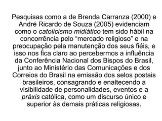 Pesquisas como a de Brenda Carranza (2000) e
André Ricardo de Souza (2005) evidenciam
como o catolicismo midiático tem sido hábil na
concorrência pelo “mercado religioso” e na
preocupação pela manutenção dos seus fiéis, e
isso nos fica claro ao percebermos a influência
da Conferência Nacional dos Bispos do Brasil,
junto ao Ministério das Comunicações e dos
Correios do Brasil na emissão dos selos postais
brasileiros, consagrando e enaltecendo a
visibilidade de personalidades, eventos e a
práxis católica, como um discurso único e
superior às demais práticas religiosas.
 