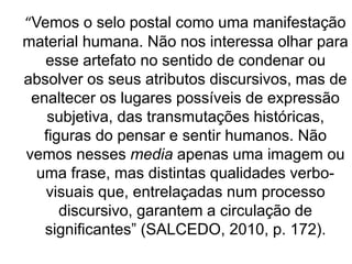 “Vemos o selo postal como uma manifestação
material humana. Não nos interessa olhar para
esse artefato no sentido de condenar ou
absolver os seus atributos discursivos, mas de
enaltecer os lugares possíveis de expressão
subjetiva, das transmutações históricas,
figuras do pensar e sentir humanos. Não
vemos nesses media apenas uma imagem ou
uma frase, mas distintas qualidades verbo-
visuais que, entrelaçadas num processo
discursivo, garantem a circulação de
significantes” (SALCEDO, 2010, p. 172).
 