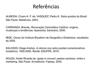 Referências
ALMEIDA, Cícero A. F. de; VASQUEZ, Pedro K. Selos postais do Brasil.
São Paulo: Metalivros, 2003.
CARRANZA, Brenda. Renovação Carismática Católica: origens,
mudanças e tendências. Aparecida: Santuário, 2000.
IBGE, Censo do Instituto Brasileiro de Geografia e Estatística: resultados
de 2000.
SALCEDO, Diego Andres. A ciência nos selos postais comemorativos
brasileiros: 1900-2000. Recife: EDUFPE, 2010.
SOUZA, André Ricardo de. Igreja in concert: padres cantores, mídia e
marketing. São Paulo: Annablume: Fapesp, 2005.
 