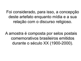 Foi considerado, para isso, a concepção
deste artefato enquanto mídia e a sua
relação com o discurso religioso.
A amostra é composta por selos postais
comemorativos brasileiros emitidos
durante o século XX (1900-2000).
 